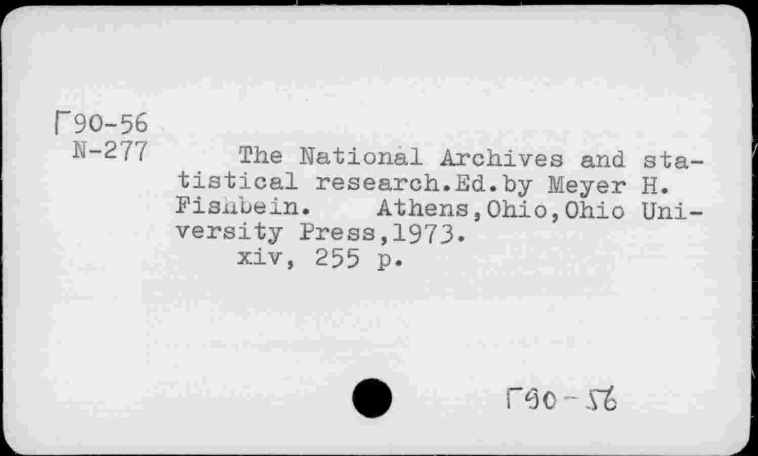 ﻿r 90-56
N-S/f The National Archives and statistical research.Ed.by Meyer H. Fisnbein. Athens,Ohio,Ohio University Press,1973.
xiv, 255 p.
P30 -